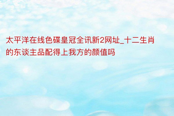 太平洋在线色碟皇冠全讯新2网址_十二生肖的东谈主品配得上我方的颜值吗