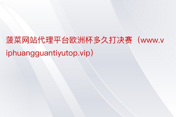 菠菜网站代理平台欧洲杯多久打决赛（www.viphuangguantiyutop.vip）