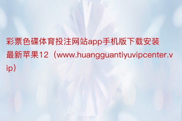 彩票色碟体育投注网站app手机版下载安装最新苹果12（www.huangguantiyuvipcenter.vip）