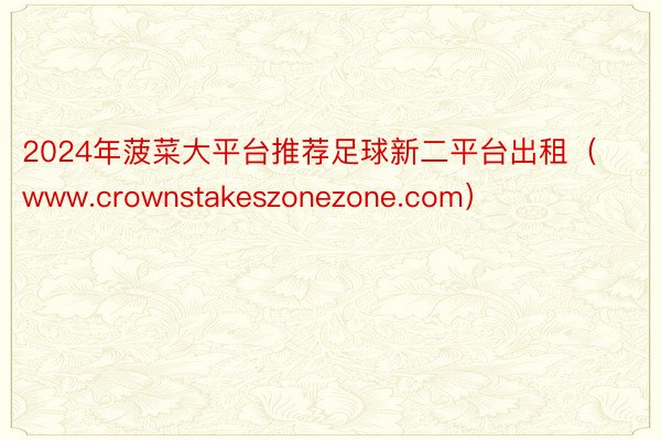 2024年菠菜大平台推荐足球新二平台出租（www.crownstakeszonezone.com）