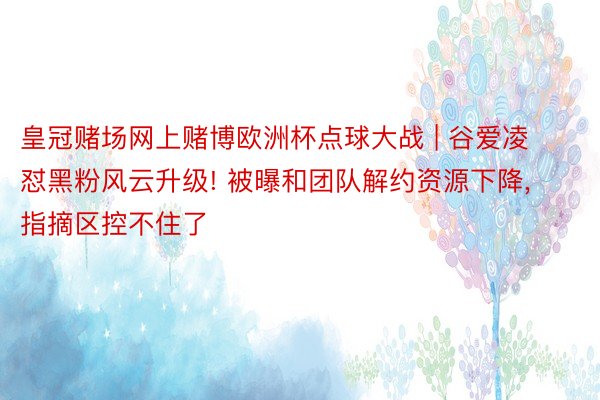 皇冠赌场网上赌博欧洲杯点球大战 | 谷爱凌怼黑粉风云升级! 被曝和团队解约资源下降, 指摘区控不住了