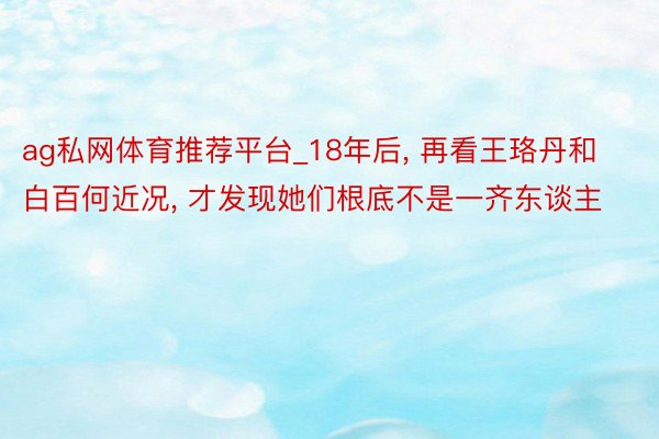 ag私网体育推荐平台_18年后, 再看王珞丹和白百何近况, 才发现她们根底不是一齐东谈主