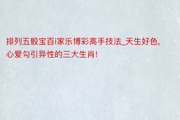 排列五骰宝百i家乐博彩高手技法_天生好色, 心爱勾引异性的三大生肖!