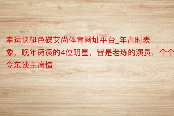 幸运快艇色碟艾尚体育网址平台_年青时表象，晚年瘫痪的4位明星，皆是老练的演员，个个令东谈主痛惜