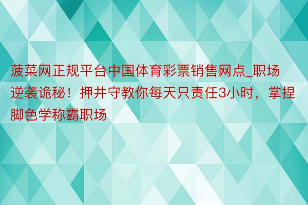 菠菜网正规平台中国体育彩票销售网点_职场逆袭诡秘！押井守教你每天只责任3小时，掌捏脚色学称霸职场