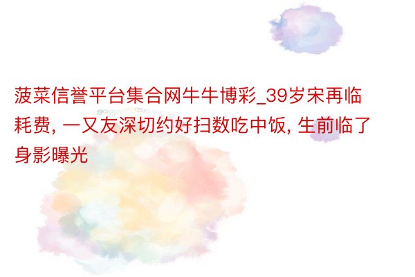 菠菜信誉平台集合网牛牛博彩_39岁宋再临耗费, 一又友深切约好扫数吃中饭, 生前临了身影曝光