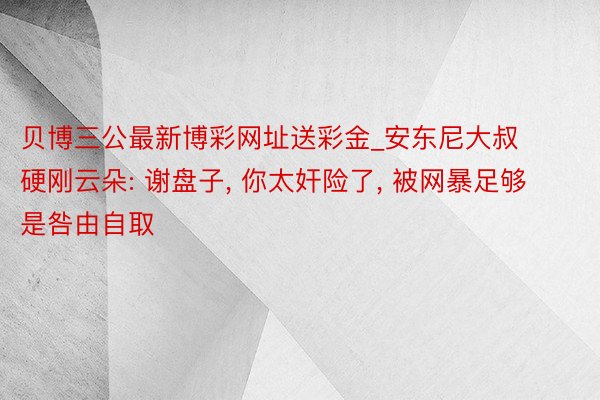 贝博三公最新博彩网址送彩金_安东尼大叔硬刚云朵: 谢盘子, 你太奸险了, 被网暴足够是咎由自取