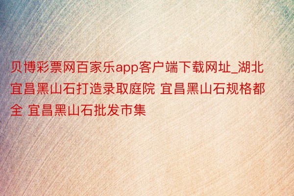 贝博彩票网百家乐app客户端下载网址_湖北宜昌黑山石打造录取庭院 宜昌黑山石规格都全 宜昌黑山石批发市集