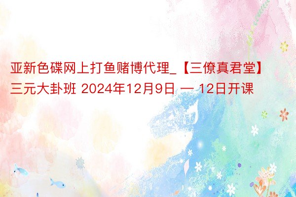 亚新色碟网上打鱼赌博代理_【三僚真君堂】三元大卦班 2024年12月9日 — 12日开课