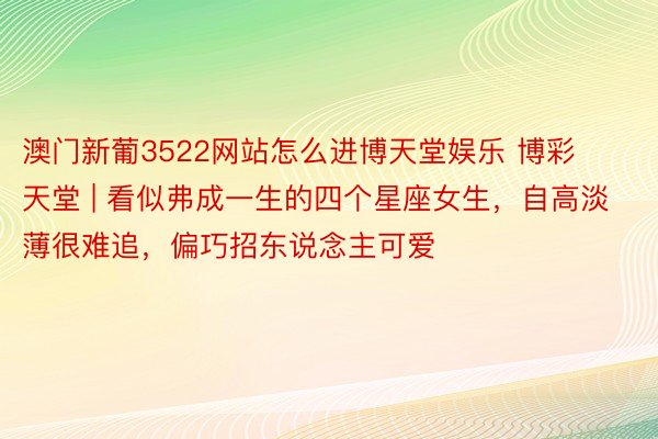 澳门新葡3522网站怎么进博天堂娱乐 博彩天堂 | 看似弗成一生的四个星座女生，自高淡薄很难追，偏巧招东说念主可爱