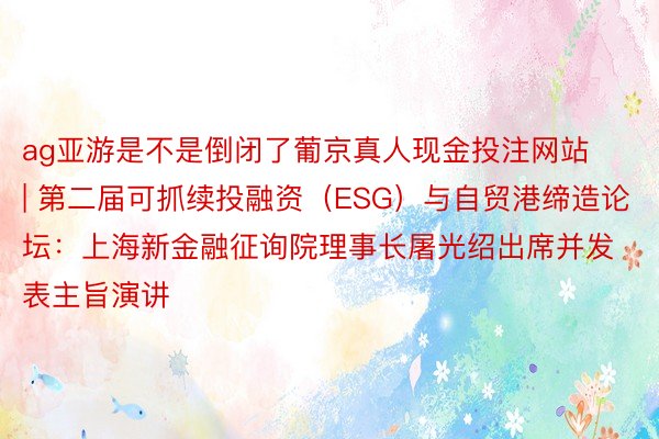 ag亚游是不是倒闭了葡京真人现金投注网站 | 第二届可抓续投融资（ESG）与自贸港缔造论坛：上海新金融征询院理事长屠光绍出席并发表主旨演讲