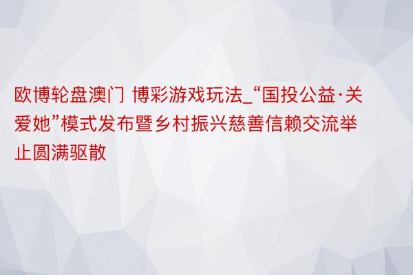 欧博轮盘澳门 博彩游戏玩法_“国投公益·关爱她”模式发布暨乡村振兴慈善信赖交流举止圆满驱散