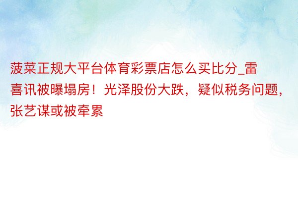 菠菜正规大平台体育彩票店怎么买比分_雷喜讯被曝塌房！光泽股份大跌，疑似税务问题，张艺谋或被牵累