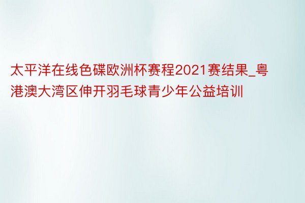 太平洋在线色碟欧洲杯赛程2021赛结果_粤港澳大湾区伸开羽毛球青少年公益培训