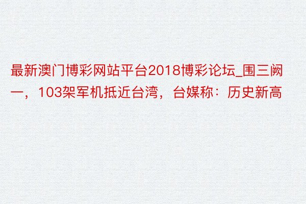 最新澳门博彩网站平台2018博彩论坛_围三阙一，103架军机抵近台湾，台媒称：历史新高