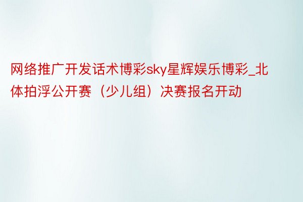 网络推广开发话术博彩sky星辉娱乐博彩_北体拍浮公开赛（少儿组）决赛报名开动