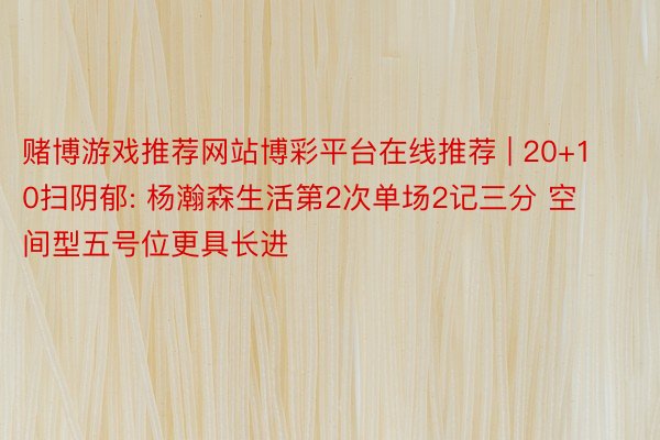 赌博游戏推荐网站博彩平台在线推荐 | 20+10扫阴郁: 杨瀚森生活第2次单场2记三分 空间型五号位更具长进