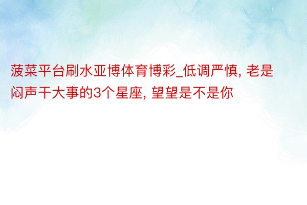 菠菜平台刷水亚博体育博彩_低调严慎, 老是闷声干大事的3个星座, 望望是不是你