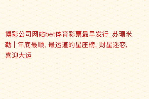 博彩公司网站bet体育彩票最早发行_苏珊米勒 | 年底最顺, 最运道的星座榜, 财星迷恋, 喜迎大运