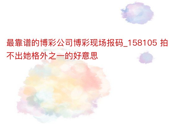 最靠谱的博彩公司博彩现场报码_158105 拍不出她格外之一的好意思