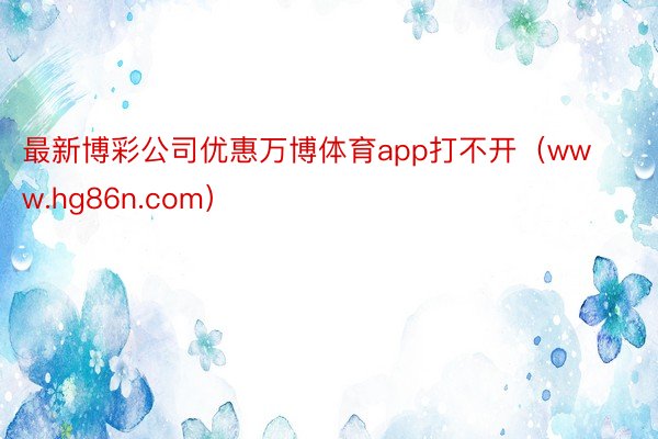 最新博彩公司优惠万博体育app打不开(www.hg86n.com)